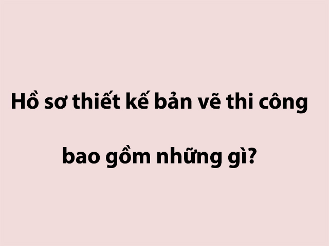 Hồ sơ thiết kế bản vẽ thi công bao gồm những gì?
